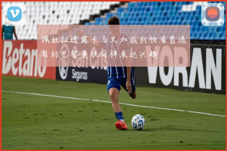 佩杜拉透露卡马文加成利物浦首选目标巴黎曼联同样表达兴趣