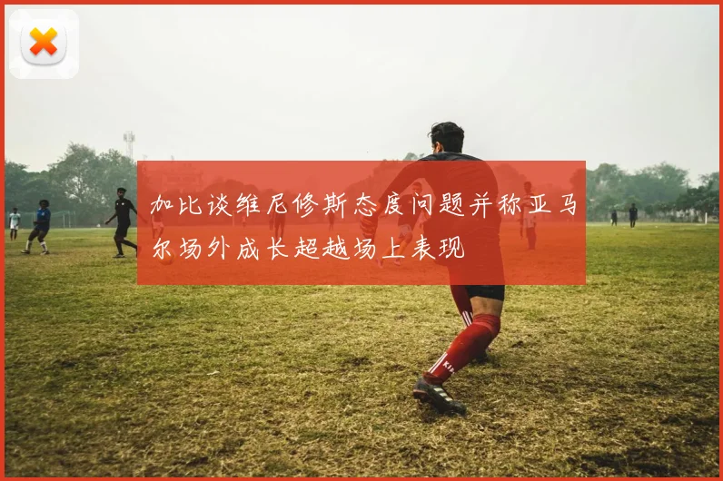 加比谈维尼修斯态度问题并称亚马尔场外成长超越场上表现