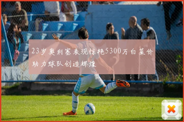 23岁奥利塞表现惊艳5300万白菜价助力球队创造辉煌