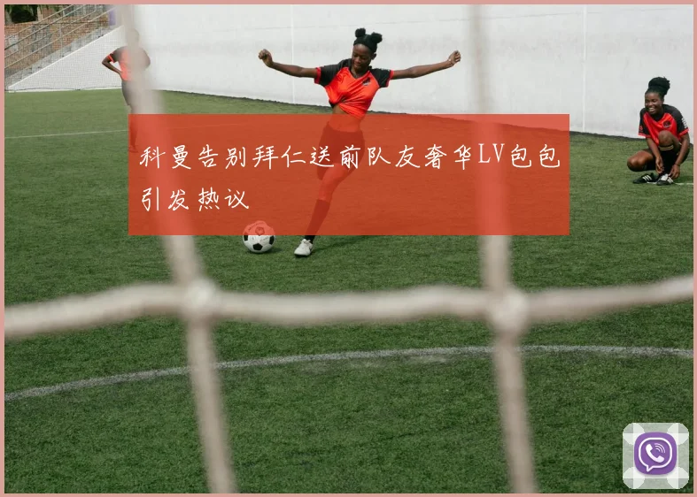 科曼告别拜仁送前队友奢华LV包包引发热议
