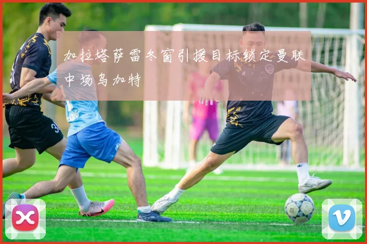 加拉塔萨雷冬窗引援目标锁定曼联中场乌加特