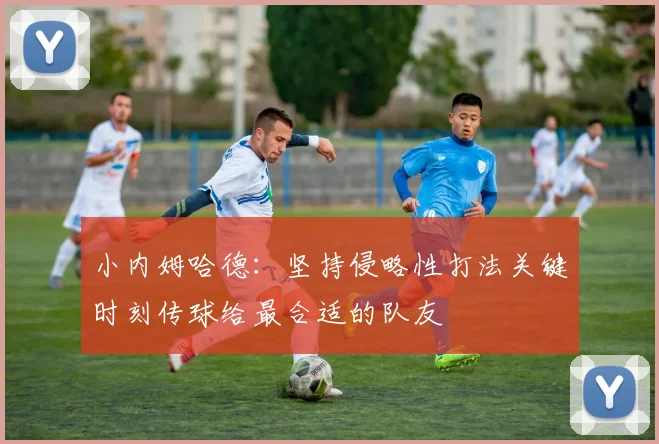 小内姆哈德：坚持侵略性打法关键时刻传球给最合适的队友
