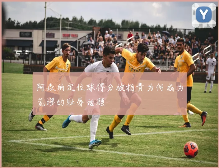 阿森纳定位球得分被指责为何成为荒谬的耻辱话题
