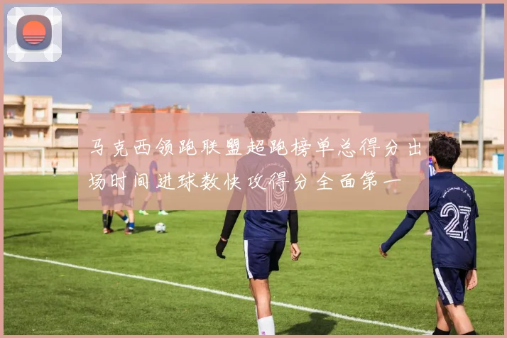 马克西领跑联盟超跑榜单总得分出场时间进球数快攻得分全面第一