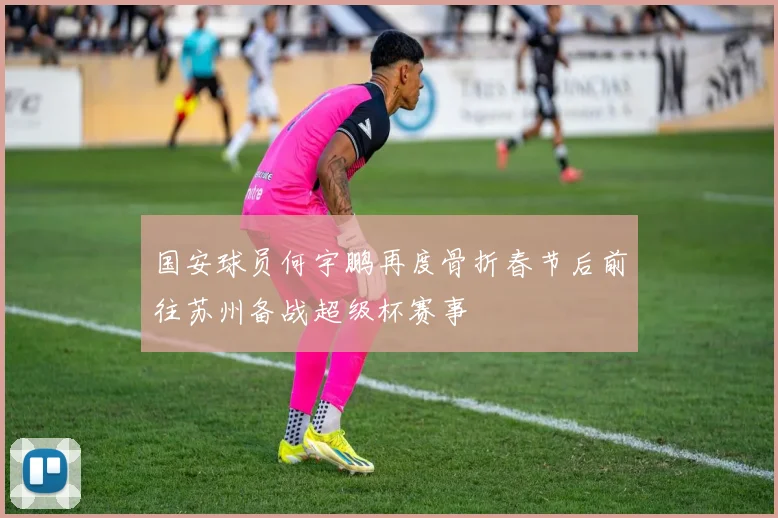 国安球员何宇鹏再度骨折春节后前往苏州备战超级杯赛事