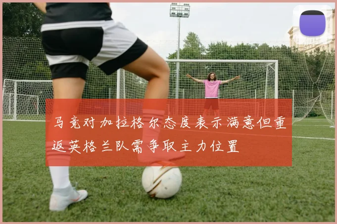 马竞对加拉格尔态度表示满意但重返英格兰队需争取主力位置