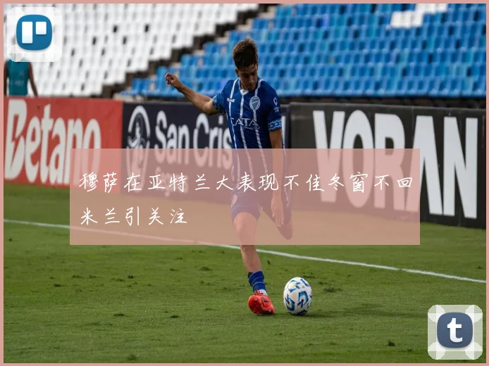 穆萨在亚特兰大表现不佳冬窗不回米兰引关注