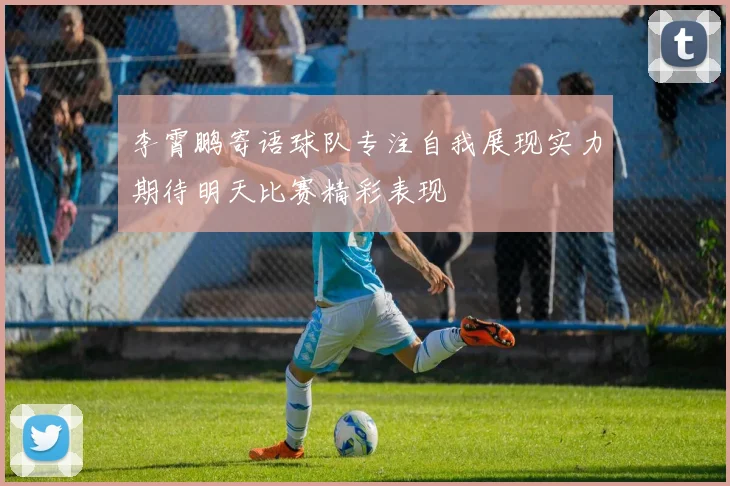 李霄鹏寄语球队专注自我展现实力期待明天比赛精彩表现