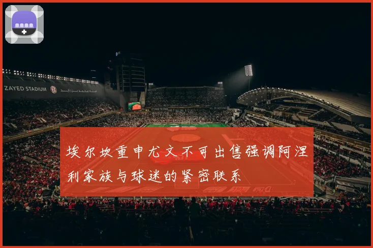 埃尔坎重申尤文不可出售强调阿涅利家族与球迷的紧密联系