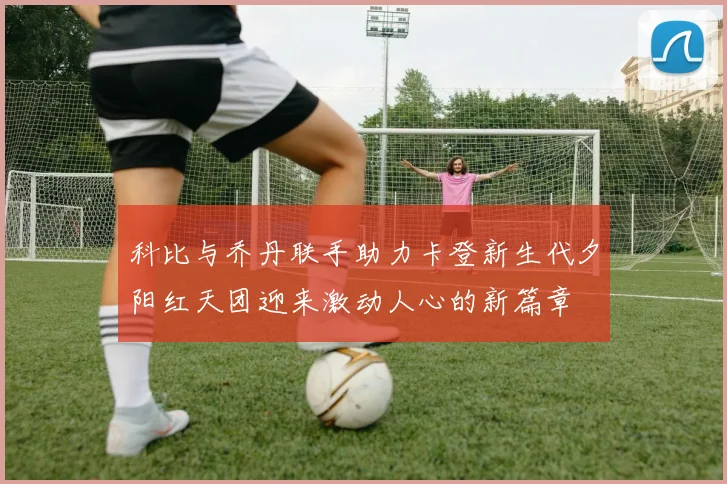 科比与乔丹联手助力卡登新生代夕阳红天团迎来激动人心的新篇章