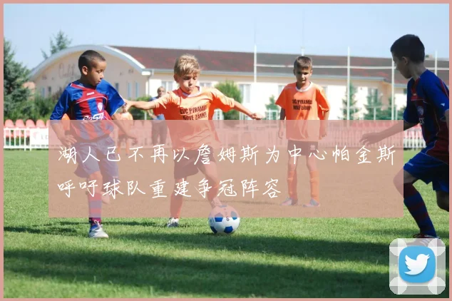 湖人已不再以詹姆斯为中心帕金斯呼吁球队重建争冠阵容