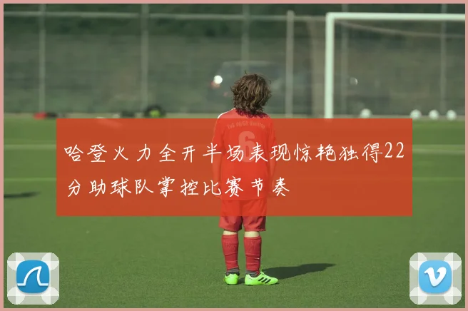 哈登火力全开半场表现惊艳独得22分助球队掌控比赛节奏