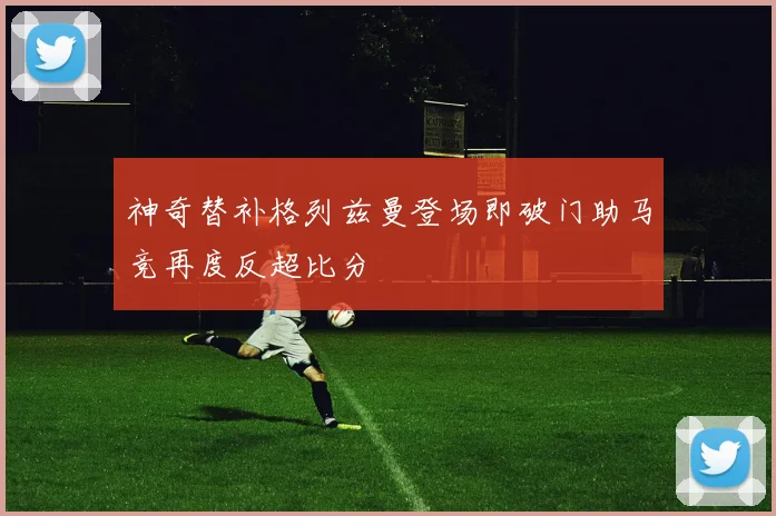 神奇替补格列兹曼登场即破门助马竞再度反超比分