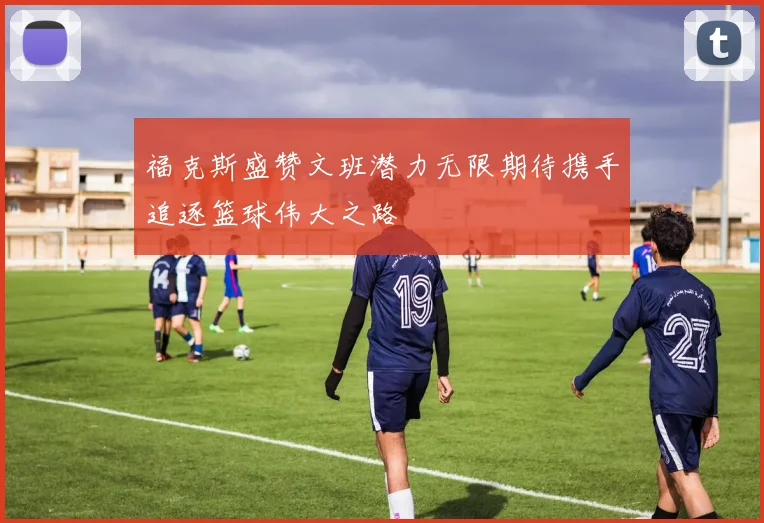 福克斯盛赞文班潜力无限期待携手追逐篮球伟大之路