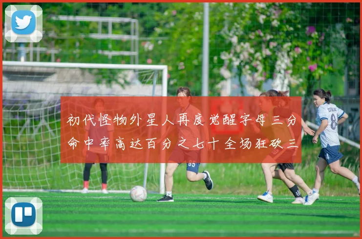 初代怪物外星人再度觉醒字母三分命中率高达百分之七十全场狂砍三十一分二十篮板七助攻