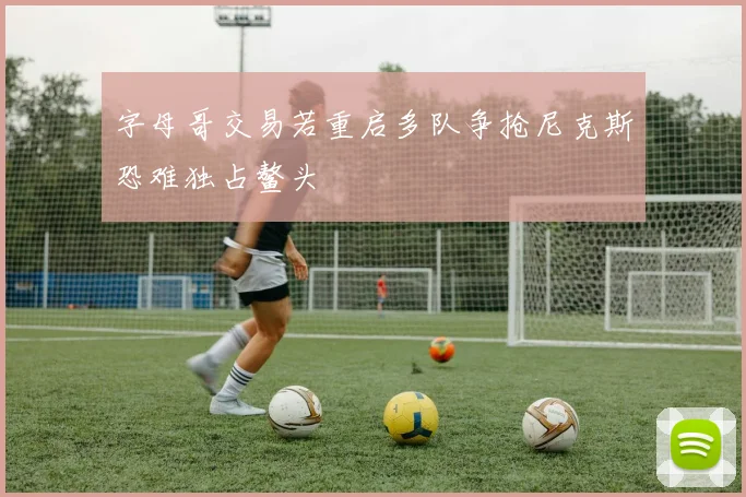 字母哥交易若重启多队争抢尼克斯恐难独占鳌头