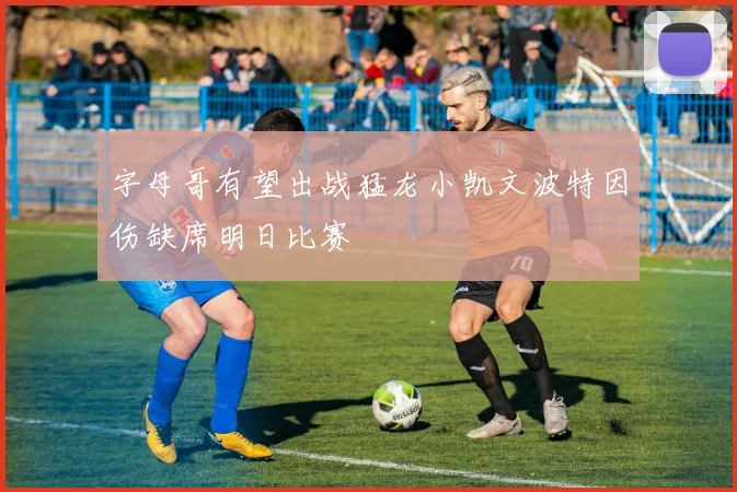 字母哥有望出战猛龙小凯文波特因伤缺席明日比赛