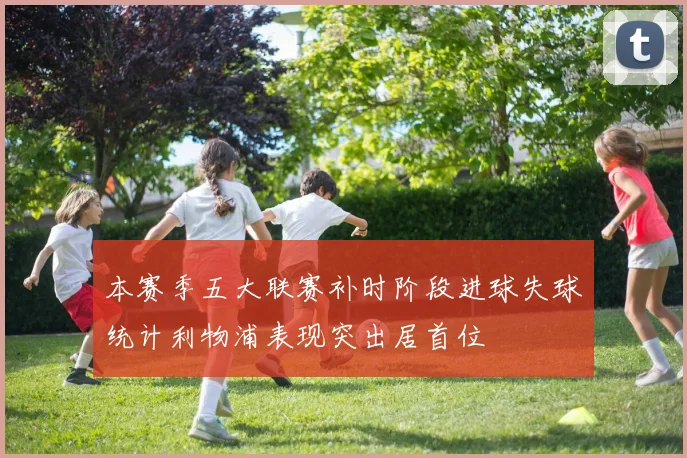 本赛季五大联赛补时阶段进球失球统计利物浦表现突出居首位