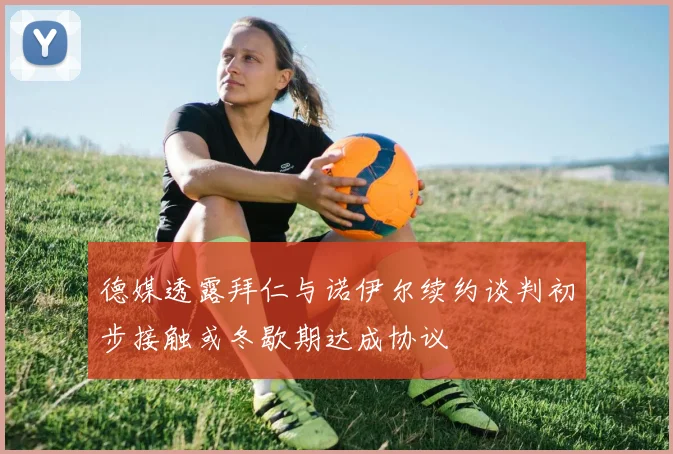 德媒透露拜仁与诺伊尔续约谈判初步接触或冬歇期达成协议
