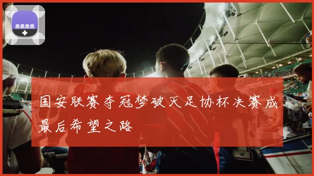 国安联赛夺冠梦破灭足协杯决赛成最后希望之路