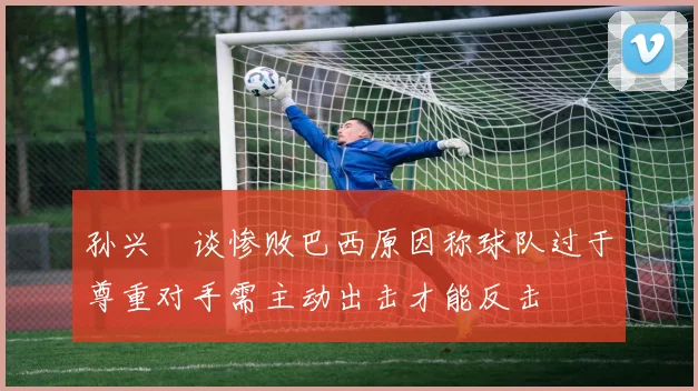 孙兴慜谈惨败巴西原因称球队过于尊重对手需主动出击才能反击