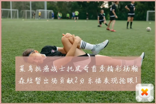 菜鸟抗癌战士托皮奇首秀精彩杨瀚森短暂出场贡献2分乐福表现抢眼14分钟斩获11分2助