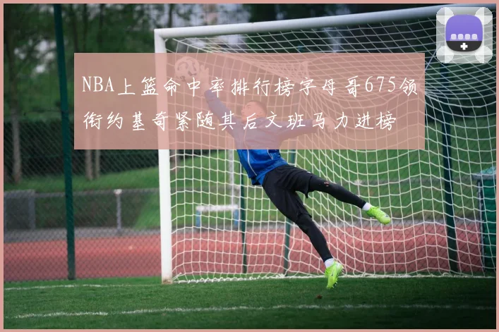 NBA上篮命中率排行榜字母哥675领衔约基奇紧随其后文班马力进榜