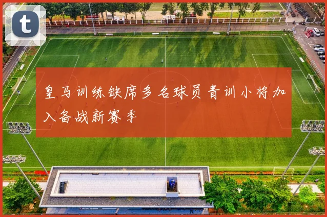 皇马训练缺席多名球员青训小将加入备战新赛季