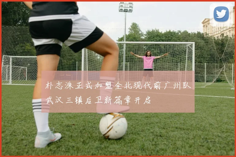 朴志洙正式加盟全北现代前广州队武汉三镇后卫新篇章开启