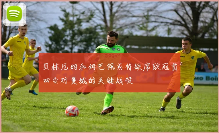 贝林厄姆和姆巴佩或将缺席欧冠首回合对曼城的关键战役