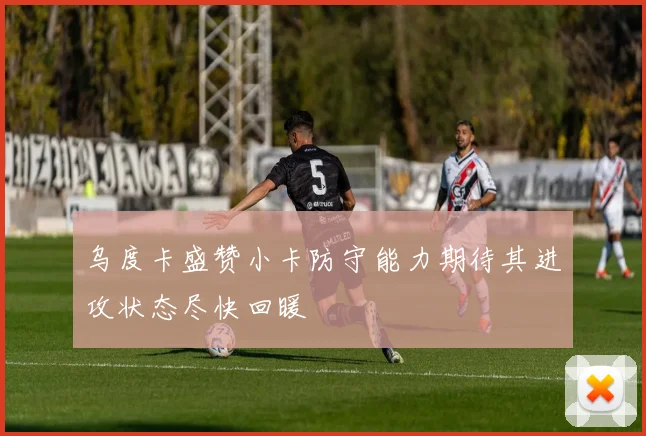 乌度卡盛赞小卡防守能力期待其进攻状态尽快回暖