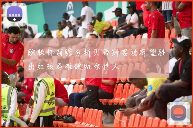 欧联杯前瞻分析贝蒂斯客场有望胜出红狼恐难敌凯尔特人