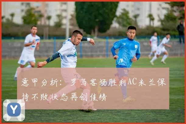 意甲分析：罗马客场胜利AC米兰保持不败状态再创佳绩