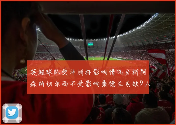 英超球队受非洲杯影响情况分析阿森纳切尔西不受影响桑德兰或缺9人