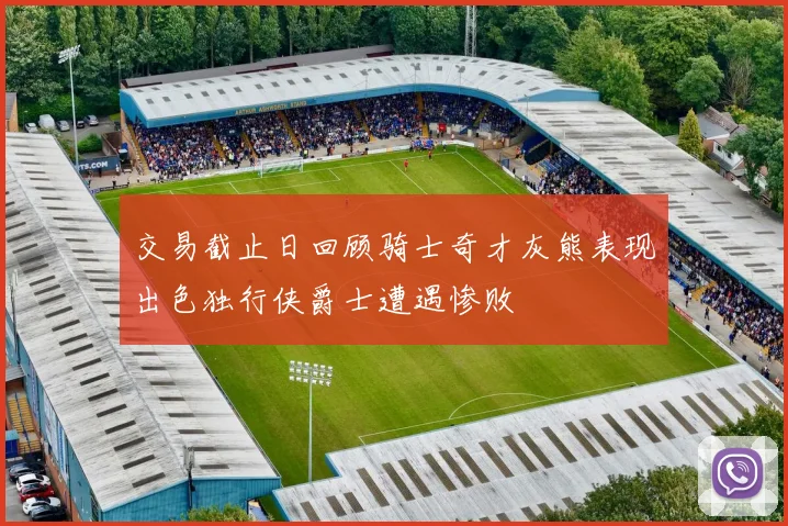 交易截止日回顾骑士奇才灰熊表现出色独行侠爵士遭遇惨败