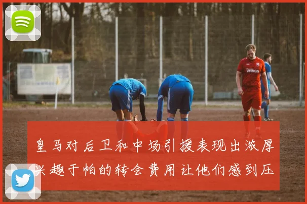 皇马对后卫和中场引援表现出浓厚兴趣于帕的转会费用让他们感到压力
